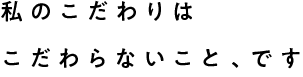 私のこだわりはこだわらないこと、です
